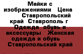 Майки с изображениями › Цена ­ 500 - Ставропольский край, Ставрополь г. Одежда, обувь и аксессуары » Женская одежда и обувь   . Ставропольский край